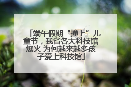 端午假期“撞上”儿童节，我省各大科技馆爆火 为何越来越多孩子爱上科技馆